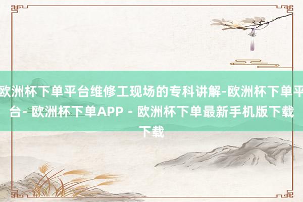 欧洲杯下单平台维修工现场的专科讲解-欧洲杯下单平台- 欧洲杯下单APP - 欧洲杯下单最新手机版下载
