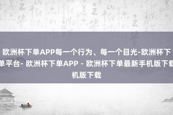欧洲杯下单APP每一个行为、每一个目光-欧洲杯下单平台- 欧洲杯下单APP - 欧洲杯下单最新手机版下载