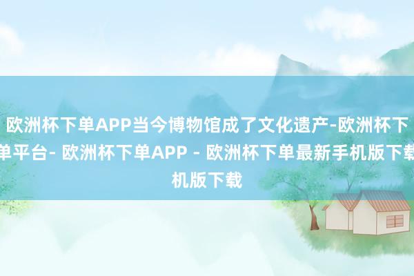 欧洲杯下单APP当今博物馆成了文化遗产-欧洲杯下单平台- 欧洲杯下单APP - 欧洲杯下单最新手机版下载