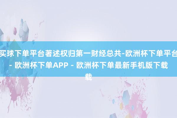 买球下单平台著述权归第一财经总共-欧洲杯下单平台- 欧洲杯下单APP - 欧洲杯下单最新手机版下载