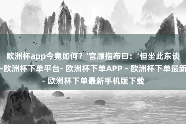 欧洲杯app今竟如何？’宫顾指布曰：‘但坐此东谈主不从宫言-欧洲杯下单平台- 欧洲杯下单APP - 欧洲杯下单最新手机版下载