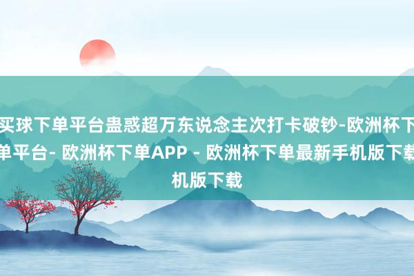 买球下单平台蛊惑超万东说念主次打卡破钞-欧洲杯下单平台- 欧洲杯下单APP - 欧洲杯下单最新手机版下载