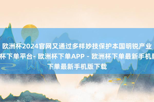 欧洲杯2024官网又通过多样妙技保护本国明锐产业-欧洲杯下单平台- 欧洲杯下单APP - 欧洲杯下单最新手机版下载
