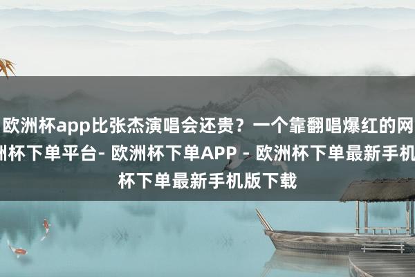 欧洲杯app比张杰演唱会还贵？一个靠翻唱爆红的网红-欧洲杯下单平台- 欧洲杯下单APP - 欧洲杯下单最新手机版下载