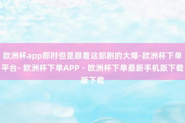 欧洲杯app那时但是跟着这部剧的大爆-欧洲杯下单平台- 欧洲杯下单APP - 欧洲杯下单最新手机版下载