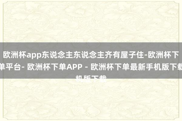 欧洲杯app东说念主东说念主齐有屋子住-欧洲杯下单平台- 欧洲杯下单APP - 欧洲杯下单最新手机版下载