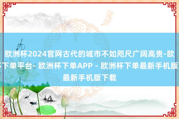 欧洲杯2024官网古代的城市不如咫尺广阔高贵-欧洲杯下单平台- 欧洲杯下单APP - 欧洲杯下单最新手机版下载