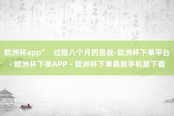 欧洲杯app”   过程八个月的苦战-欧洲杯下单平台- 欧洲杯下单APP - 欧洲杯下单最新手机版下载