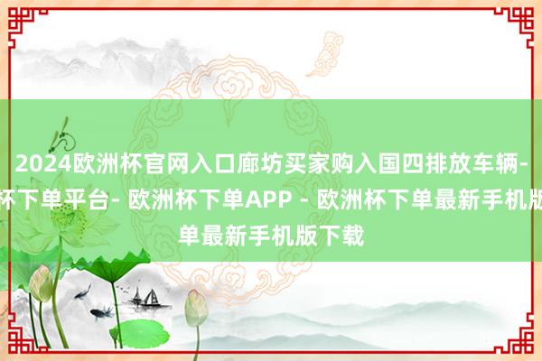 2024欧洲杯官网入口廊坊买家购入国四排放车辆-欧洲杯下单平台- 欧洲杯下单APP - 欧洲杯下单最新手机版下载