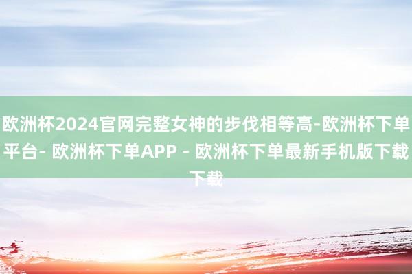 欧洲杯2024官网完整女神的步伐相等高-欧洲杯下单平台- 欧洲杯下单APP - 欧洲杯下单最新手机版下载