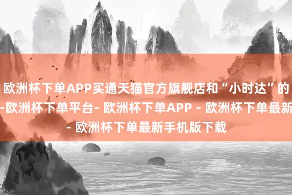 欧洲杯下单APP买通天猫官方旗舰店和“小时达”的货盘和价钱-欧洲杯下单平台- 欧洲杯下单APP - 欧洲杯下单最新手机版下载