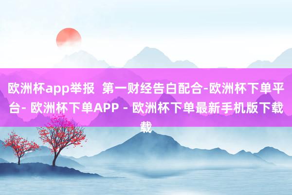 欧洲杯app举报  第一财经告白配合-欧洲杯下单平台- 欧洲杯下单APP - 欧洲杯下单最新手机版下载