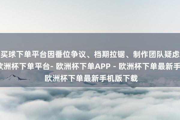买球下单平台因番位争议、档期拉锯、制作团队疑虑等问题-欧洲杯下单平台- 欧洲杯下单APP - 欧洲杯下单最新手机版下载