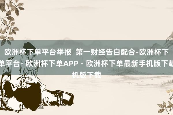 欧洲杯下单平台举报  第一财经告白配合-欧洲杯下单平台- 欧洲杯下单APP - 欧洲杯下单最新手机版下载