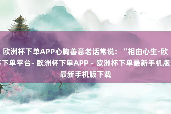 欧洲杯下单APP心胸善意老话常说：“相由心生-欧洲杯下单平台- 欧洲杯下单APP - 欧洲杯下单最新手机版下载