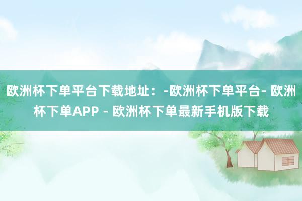 欧洲杯下单平台下载地址：-欧洲杯下单平台- 欧洲杯下单APP - 欧洲杯下单最新手机版下载
