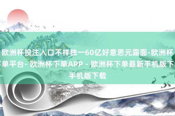 欧洲杯投注入口不祥独一60亿好意思元露面-欧洲杯下单平台- 欧洲杯下单APP - 欧洲杯下单最新手机版下载