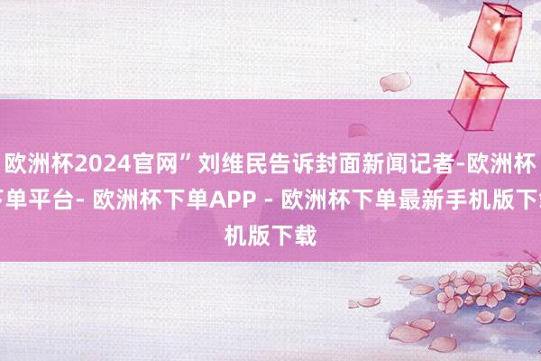 欧洲杯2024官网”刘维民告诉封面新闻记者-欧洲杯下单平台- 欧洲杯下单APP - 欧洲杯下单最新手机版下载