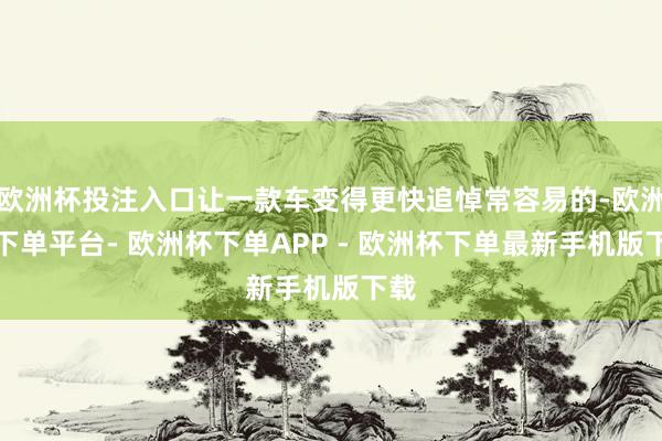 欧洲杯投注入口让一款车变得更快追悼常容易的-欧洲杯下单平台- 欧洲杯下单APP - 欧洲杯下单最新手机版下载