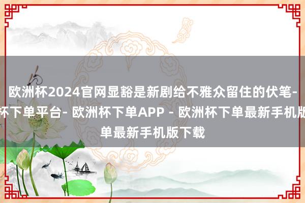 欧洲杯2024官网显豁是新剧给不雅众留住的伏笔-欧洲杯下单平台- 欧洲杯下单APP - 欧洲杯下单最新手机版下载