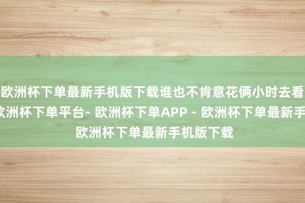 欧洲杯下单最新手机版下载谁也不肯意花俩小时去看个电影-欧洲杯下单平台- 欧洲杯下单APP - 欧洲杯下单最新手机版下载