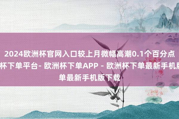 2024欧洲杯官网入口较上月微幅高潮0.1个百分点-欧洲杯下单平台- 欧洲杯下单APP - 欧洲杯下单最新手机版下载