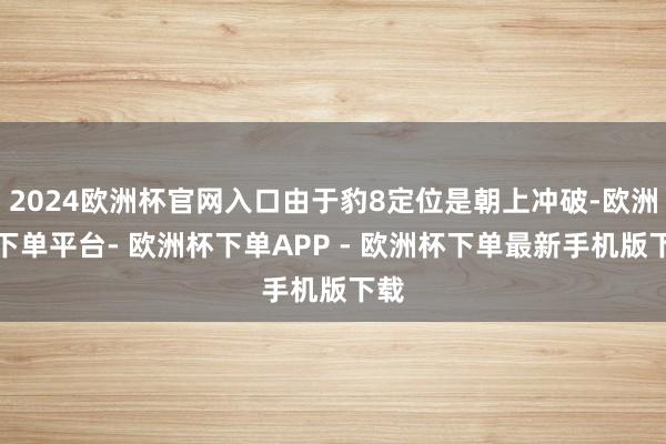 2024欧洲杯官网入口由于豹8定位是朝上冲破-欧洲杯下单平台- 欧洲杯下单APP - 欧洲杯下单最新手机版下载
