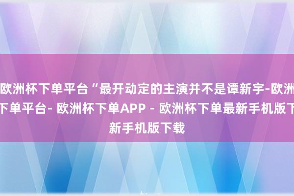 欧洲杯下单平台“最开动定的主演并不是谭新宇-欧洲杯下单平台- 欧洲杯下单APP - 欧洲杯下单最新手机版下载