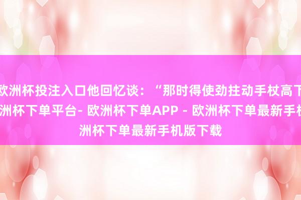 欧洲杯投注入口他回忆谈：“那时得使劲拄动手杖高下行走-欧洲杯下单平台- 欧洲杯下单APP - 欧洲杯下单最新手机版下载