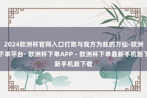 2024欧洲杯官网入口打败与我方为敌的万仙-欧洲杯下单平台- 欧洲杯下单APP - 欧洲杯下单最新手机版下载
