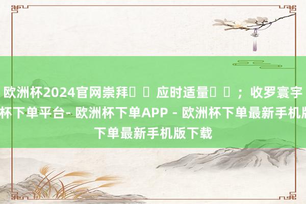 欧洲杯2024官网崇拜​​应时适量​​；收罗寰宇-欧洲杯下单平台- 欧洲杯下单APP - 欧洲杯下单最新手机版下载