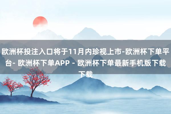 欧洲杯投注入口将于11月内珍视上市-欧洲杯下单平台- 欧洲杯下单APP - 欧洲杯下单最新手机版下载