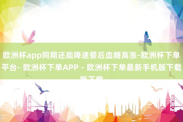 欧洲杯app同期还能降速餐后血糖高涨-欧洲杯下单平台- 欧洲杯下单APP - 欧洲杯下单最新手机版下载