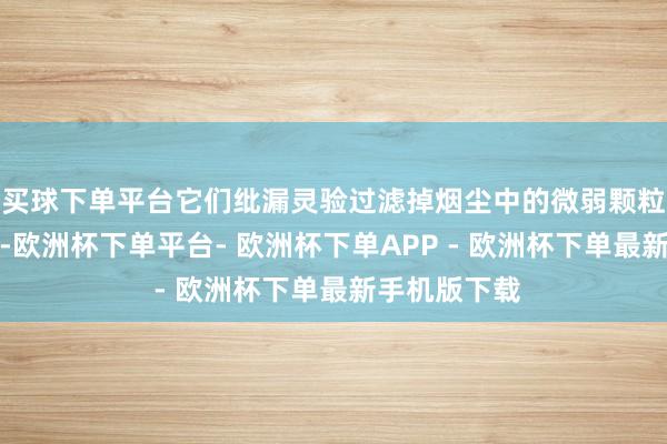 买球下单平台它们纰漏灵验过滤掉烟尘中的微弱颗粒和无益气体-欧洲杯下单平台- 欧洲杯下单APP - 欧洲杯下单最新手机版下载