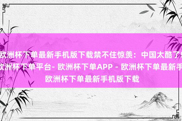 欧洲杯下单最新手机版下载禁不住惊羡：中国太酷了!　　7月9日-欧洲杯下单平台- 欧洲杯下单APP - 欧洲杯下单最新手机版下载