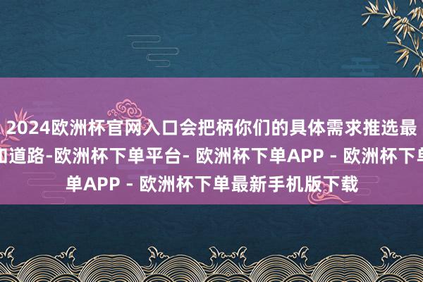 2024欧洲杯官网入口会把柄你们的具体需求推选最得当的旅行期间和道路-欧洲杯下单平台- 欧洲杯下单APP - 欧洲杯下单最新手机版下载