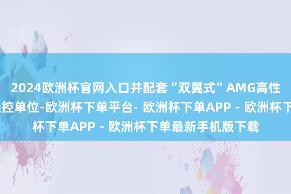 2024欧洲杯官网入口并配套“双翼式”AMG高性能地方盘及AMG操控单位-欧洲杯下单平台- 欧洲杯下单APP - 欧洲杯下单最新手机版下载