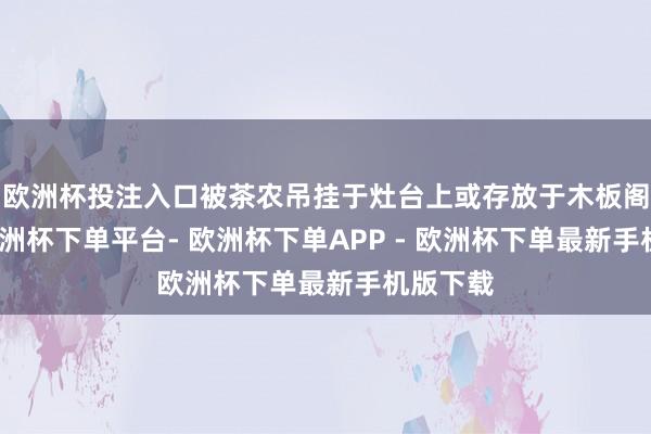 欧洲杯投注入口被茶农吊挂于灶台上或存放于木板阁楼上-欧洲杯下单平台- 欧洲杯下单APP - 欧洲杯下单最新手机版下载