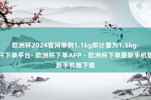 欧洲杯2024官网举例1.1kg即计重为1.5kg-欧洲杯下单平台- 欧洲杯下单APP - 欧洲杯下单最新手机版下载
