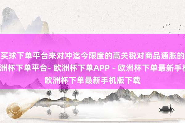 买球下单平台来对冲迄今限度的高关税对商品通胀的冲击-欧洲杯下单平台- 欧洲杯下单APP - 欧洲杯下单最新手机版下载