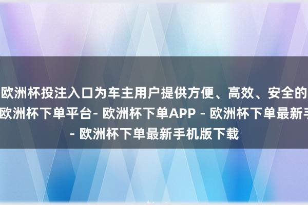 欧洲杯投注入口为车主用户提供方便、高效、安全的充电劳动-欧洲杯下单平台- 欧洲杯下单APP - 欧洲杯下单最新手机版下载