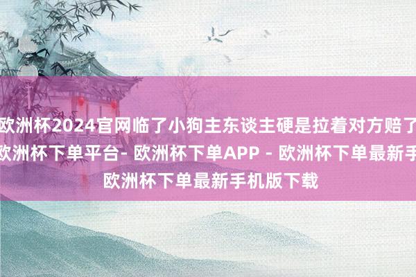 欧洲杯2024官网临了小狗主东谈主硬是拉着对方赔了2000块-欧洲杯下单平台- 欧洲杯下单APP - 欧洲杯下单最新手机版下载