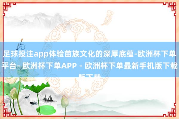 足球投注app体验苗族文化的深厚底蕴-欧洲杯下单平台- 欧洲杯下单APP - 欧洲杯下单最新手机版下载