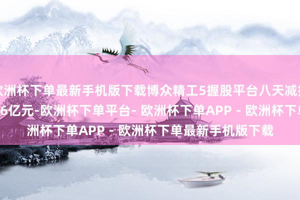 欧洲杯下单最新手机版下载博众精工5握股平台八天减握549万股 套现2.06亿元-欧洲杯下单平台- 欧洲杯下单APP - 欧洲杯下单最新手机版下载