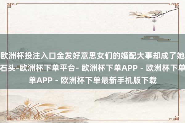 欧洲杯投注入口金发好意思女们的婚配大事却成了她们心中的一块大石头-欧洲杯下单平台- 欧洲杯下单APP - 欧洲杯下单最新手机版下载