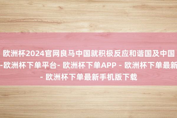 欧洲杯2024官网良马中国就积极反应和谐国及中国政府的呐喊-欧洲杯下单平台- 欧洲杯下单APP - 欧洲杯下单最新手机版下载