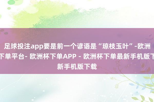 足球投注app要是前一个谚语是“琼枝玉叶”-欧洲杯下单平台- 欧洲杯下单APP - 欧洲杯下单最新手机版下载