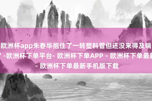 欧洲杯app朱春华抱住了一转塑料管但还没来得及喘语气＂咔嚓＂-欧洲杯下单平台- 欧洲杯下单APP - 欧洲杯下单最新手机版下载