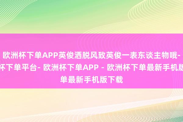 欧洲杯下单APP英俊洒脱风致英俊一表东谈主物哦-欧洲杯下单平台- 欧洲杯下单APP - 欧洲杯下单最新手机版下载