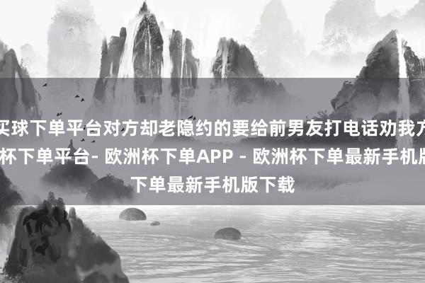 买球下单平台对方却老隐约的要给前男友打电话劝我方-欧洲杯下单平台- 欧洲杯下单APP - 欧洲杯下单最新手机版下载